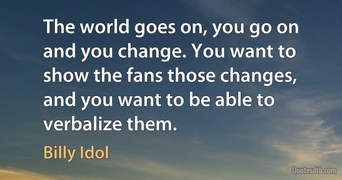 The world goes on, you go on and you change. You want to show the fans those changes, and you want to be able to verbalize them. (Billy Idol)