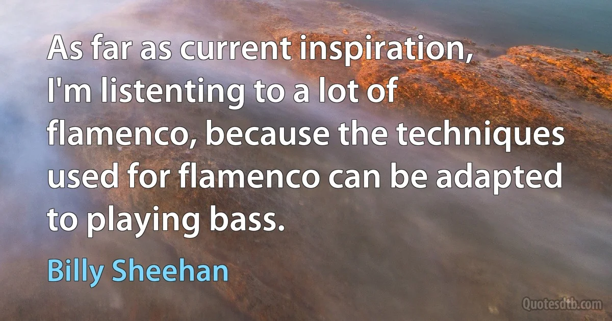 As far as current inspiration, I'm listenting to a lot of flamenco, because the techniques used for flamenco can be adapted to playing bass. (Billy Sheehan)