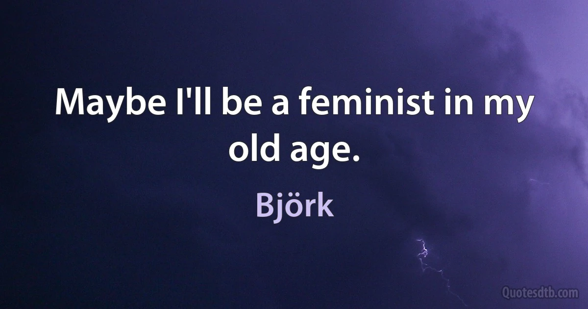 Maybe I'll be a feminist in my old age. (Björk)