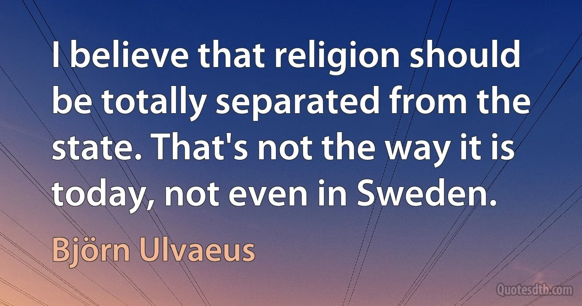 I believe that religion should be totally separated from the state. That's not the way it is today, not even in Sweden. (Björn Ulvaeus)