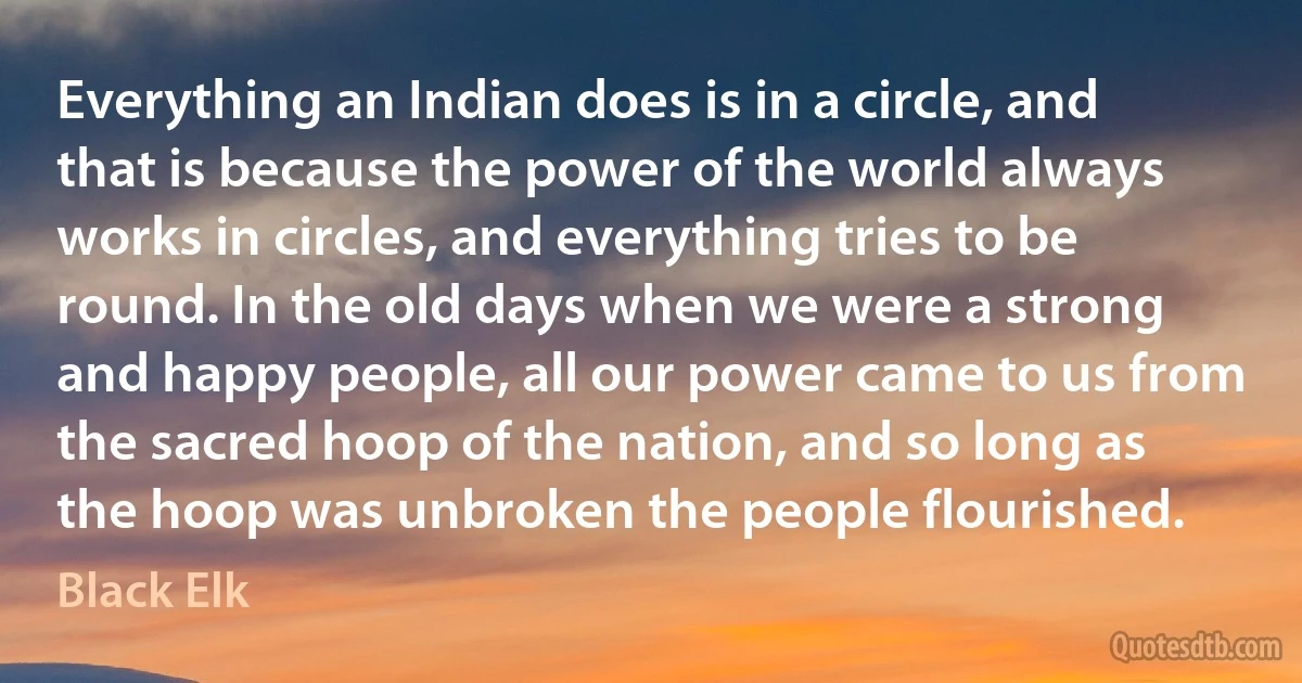 Everything an Indian does is in a circle, and that is because the power of the world always works in circles, and everything tries to be round. In the old days when we were a strong and happy people, all our power came to us from the sacred hoop of the nation, and so long as the hoop was unbroken the people flourished. (Black Elk)