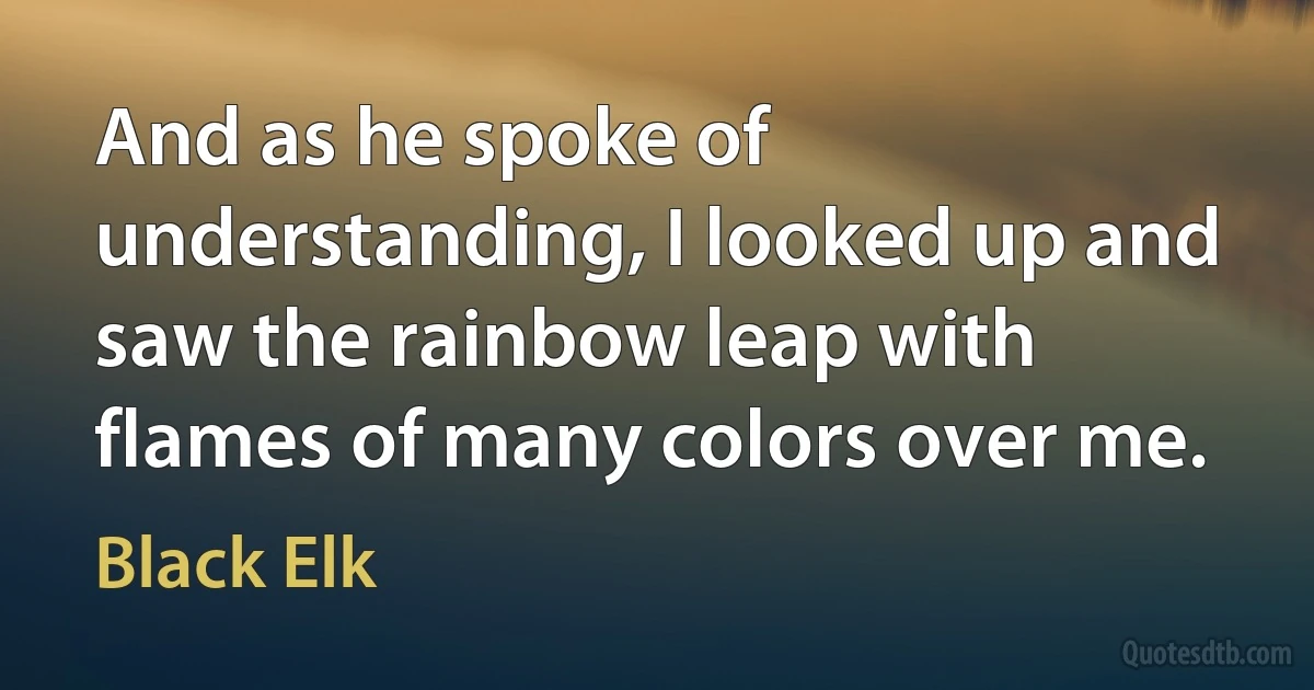 And as he spoke of understanding, I looked up and saw the rainbow leap with flames of many colors over me. (Black Elk)