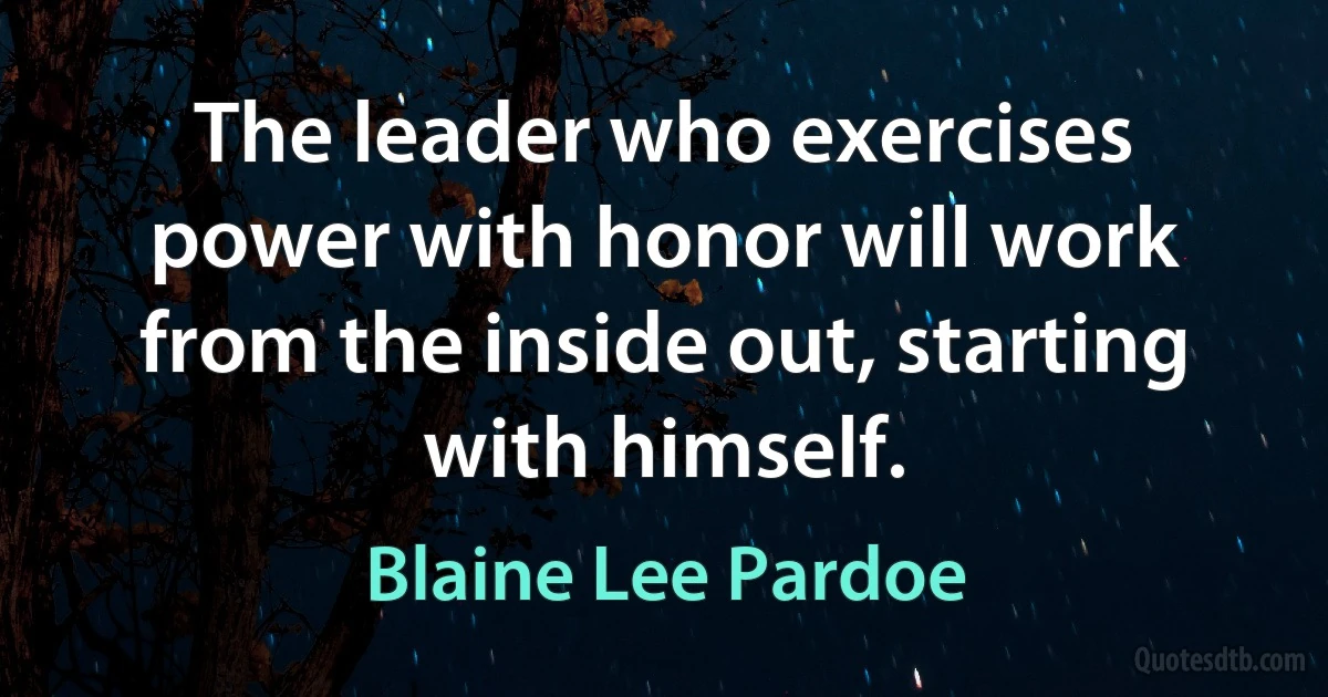 The leader who exercises power with honor will work from the inside out, starting with himself. (Blaine Lee Pardoe)