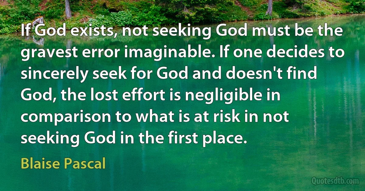 If God exists, not seeking God must be the gravest error imaginable. If one decides to sincerely seek for God and doesn't find God, the lost effort is negligible in comparison to what is at risk in not seeking God in the first place. (Blaise Pascal)