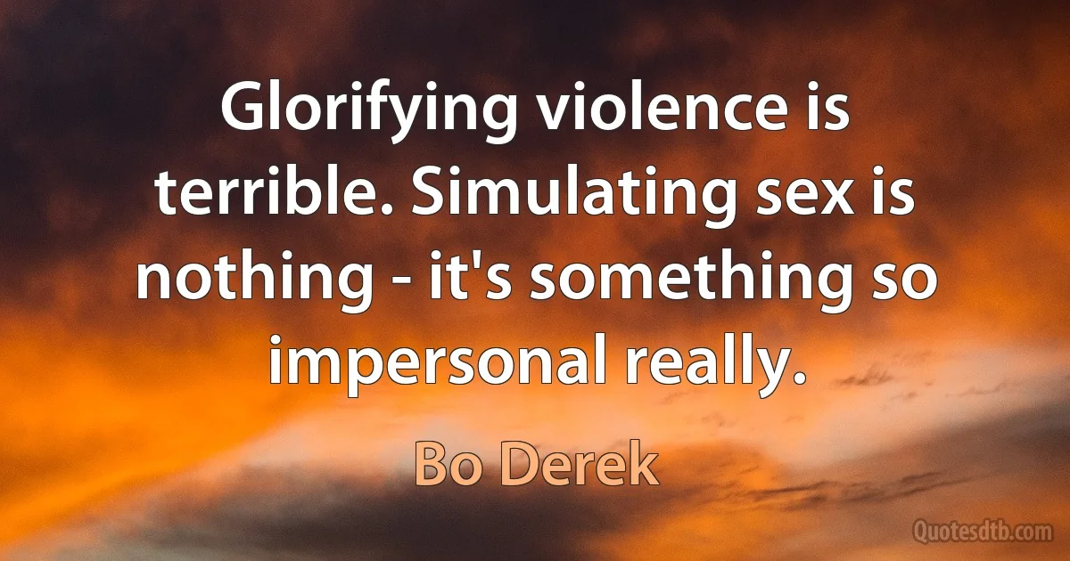 Glorifying violence is terrible. Simulating sex is nothing - it's something so impersonal really. (Bo Derek)