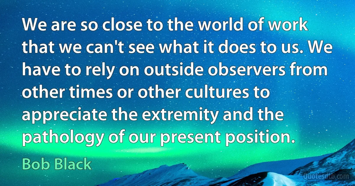 We are so close to the world of work that we can't see what it does to us. We have to rely on outside observers from other times or other cultures to appreciate the extremity and the pathology of our present position. (Bob Black)