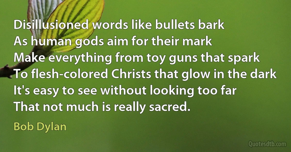 Disillusioned words like bullets bark
As human gods aim for their mark
Make everything from toy guns that spark
To flesh-colored Christs that glow in the dark
It's easy to see without looking too far
That not much is really sacred. (Bob Dylan)