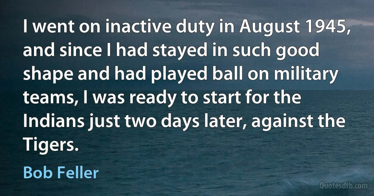 I went on inactive duty in August 1945, and since I had stayed in such good shape and had played ball on military teams, I was ready to start for the Indians just two days later, against the Tigers. (Bob Feller)