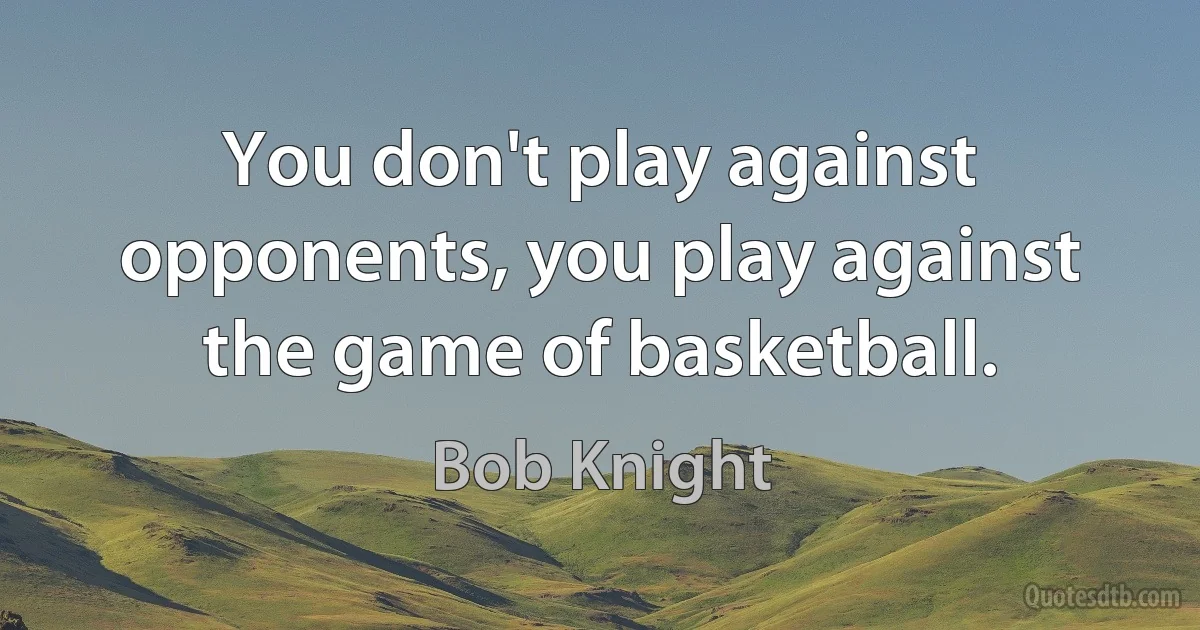 You don't play against opponents, you play against the game of basketball. (Bob Knight)