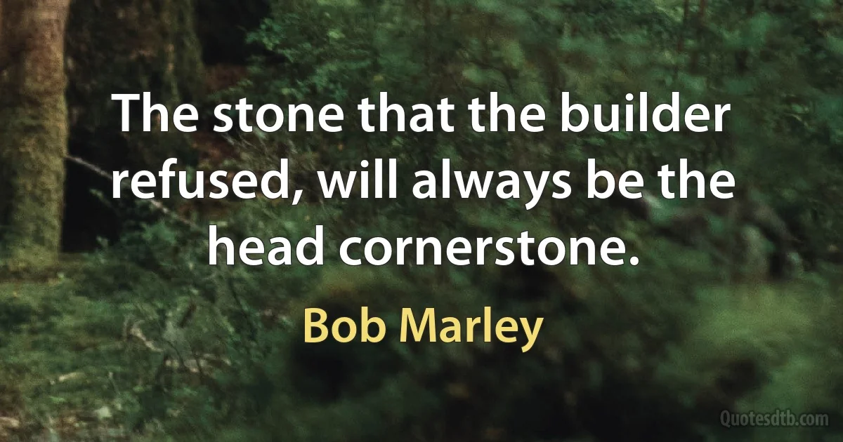 The stone that the builder refused, will always be the head cornerstone. (Bob Marley)