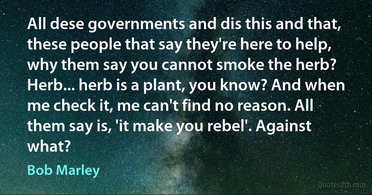 All dese governments and dis this and that, these people that say they're here to help, why them say you cannot smoke the herb? Herb... herb is a plant, you know? And when me check it, me can't find no reason. All them say is, 'it make you rebel'. Against what? (Bob Marley)