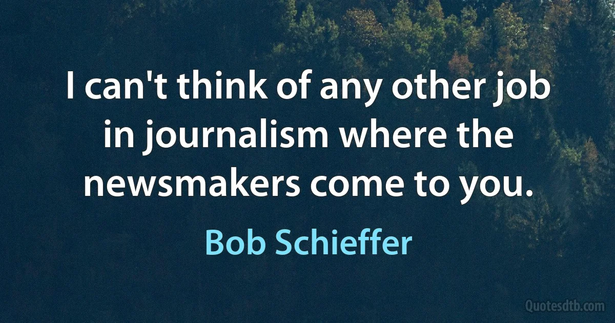 I can't think of any other job in journalism where the newsmakers come to you. (Bob Schieffer)