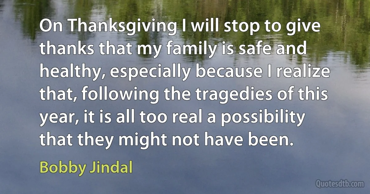 On Thanksgiving I will stop to give thanks that my family is safe and healthy, especially because I realize that, following the tragedies of this year, it is all too real a possibility that they might not have been. (Bobby Jindal)