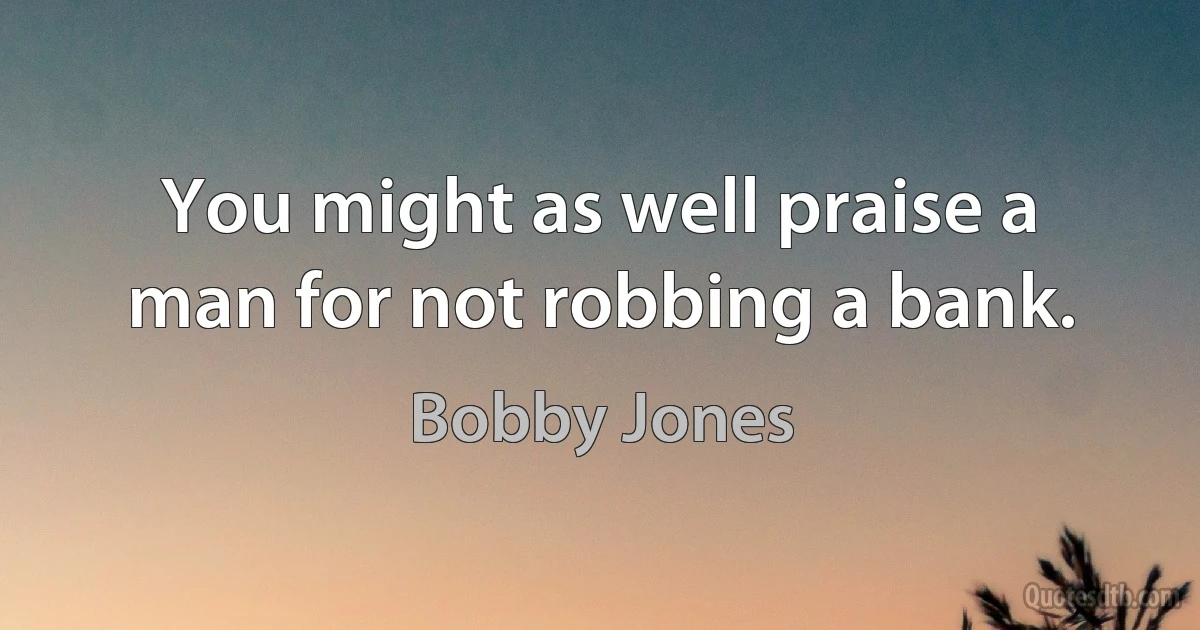 You might as well praise a man for not robbing a bank. (Bobby Jones)