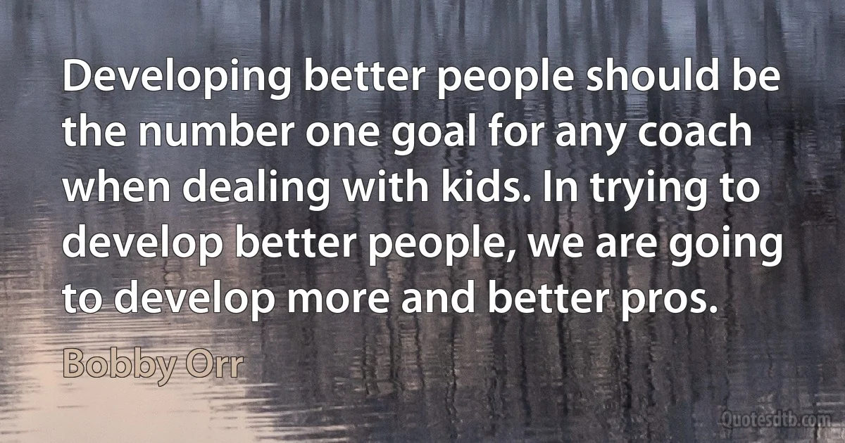 Developing better people should be the number one goal for any coach when dealing with kids. In trying to develop better people, we are going to develop more and better pros. (Bobby Orr)