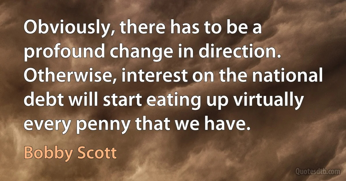 Obviously, there has to be a profound change in direction. Otherwise, interest on the national debt will start eating up virtually every penny that we have. (Bobby Scott)