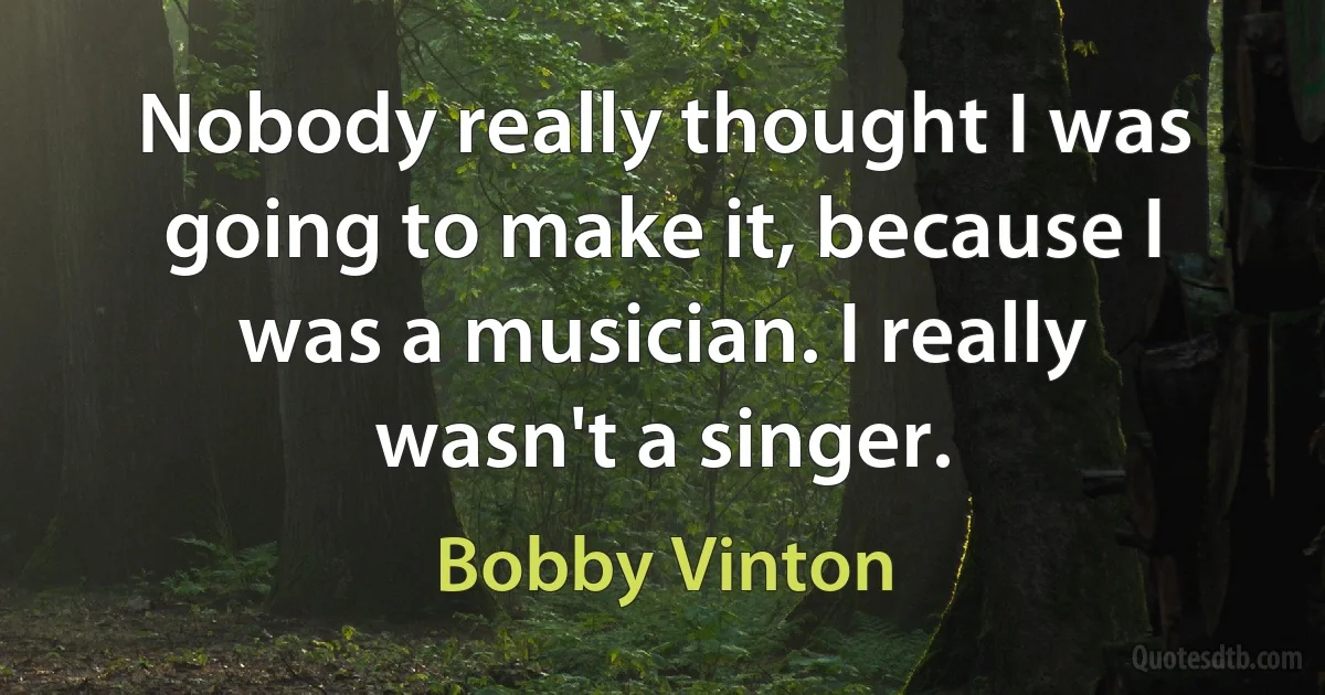 Nobody really thought I was going to make it, because I was a musician. I really wasn't a singer. (Bobby Vinton)