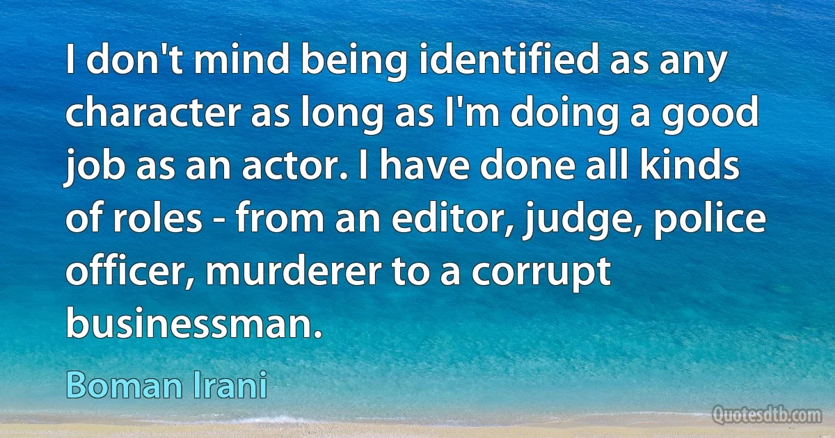 I don't mind being identified as any character as long as I'm doing a good job as an actor. I have done all kinds of roles - from an editor, judge, police officer, murderer to a corrupt businessman. (Boman Irani)