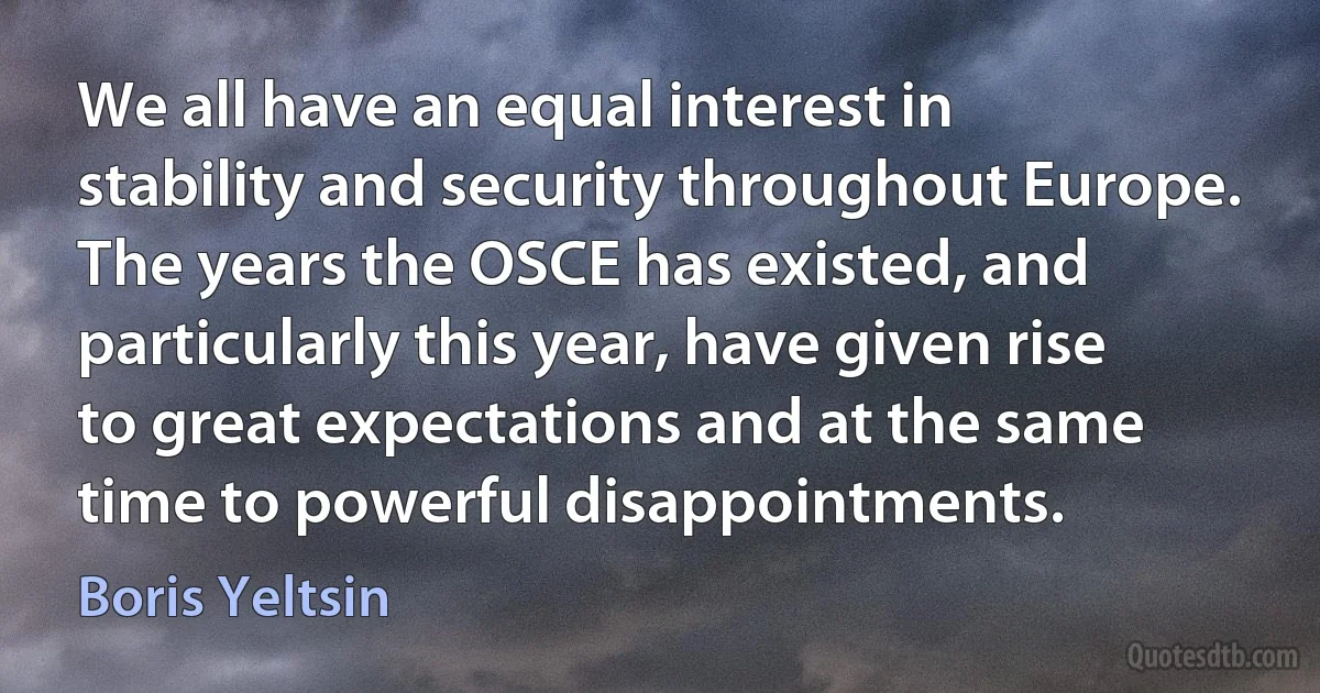 We all have an equal interest in stability and security throughout Europe. The years the OSCE has existed, and particularly this year, have given rise to great expectations and at the same time to powerful disappointments. (Boris Yeltsin)