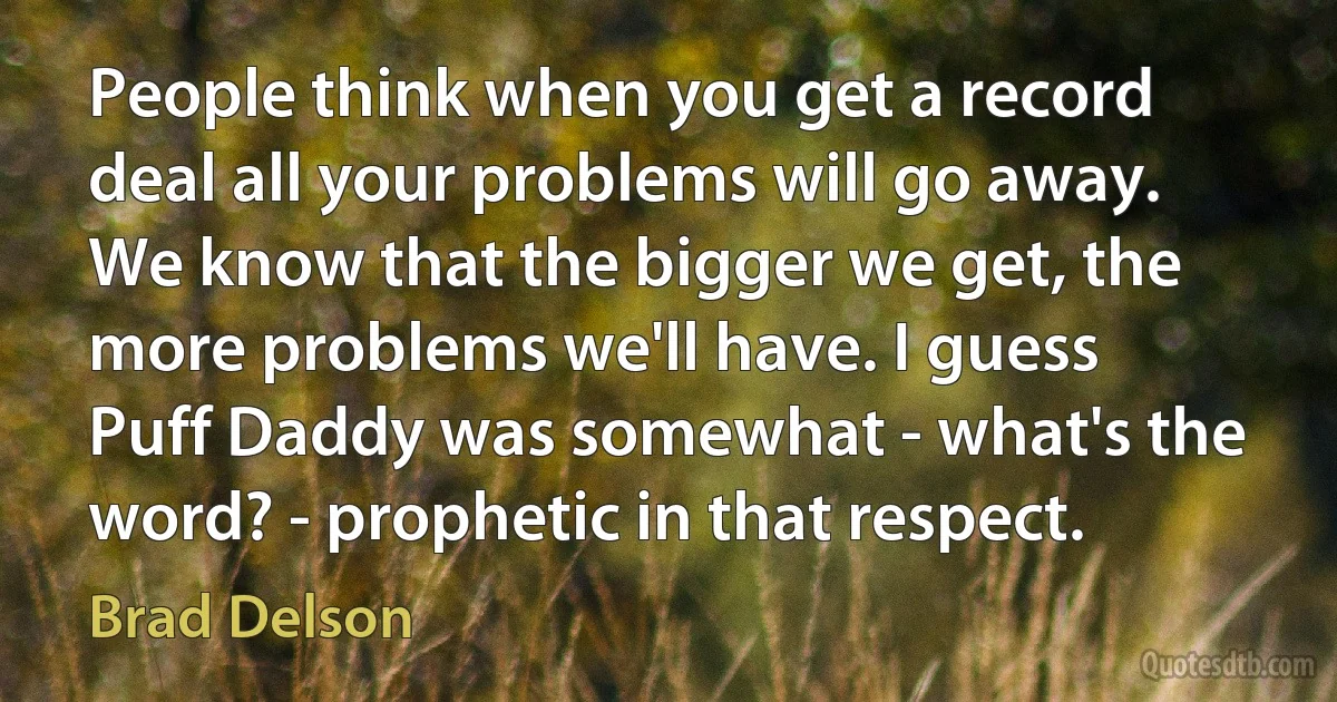 People think when you get a record deal all your problems will go away. We know that the bigger we get, the more problems we'll have. I guess Puff Daddy was somewhat - what's the word? - prophetic in that respect. (Brad Delson)