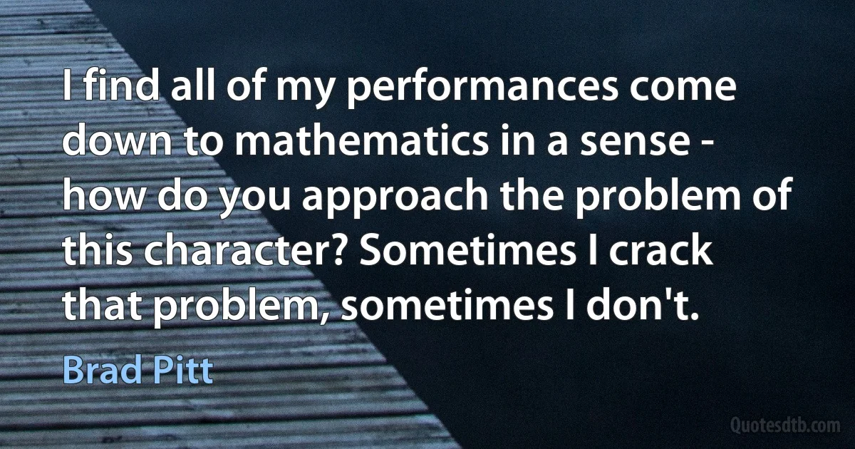 I find all of my performances come down to mathematics in a sense - how do you approach the problem of this character? Sometimes I crack that problem, sometimes I don't. (Brad Pitt)