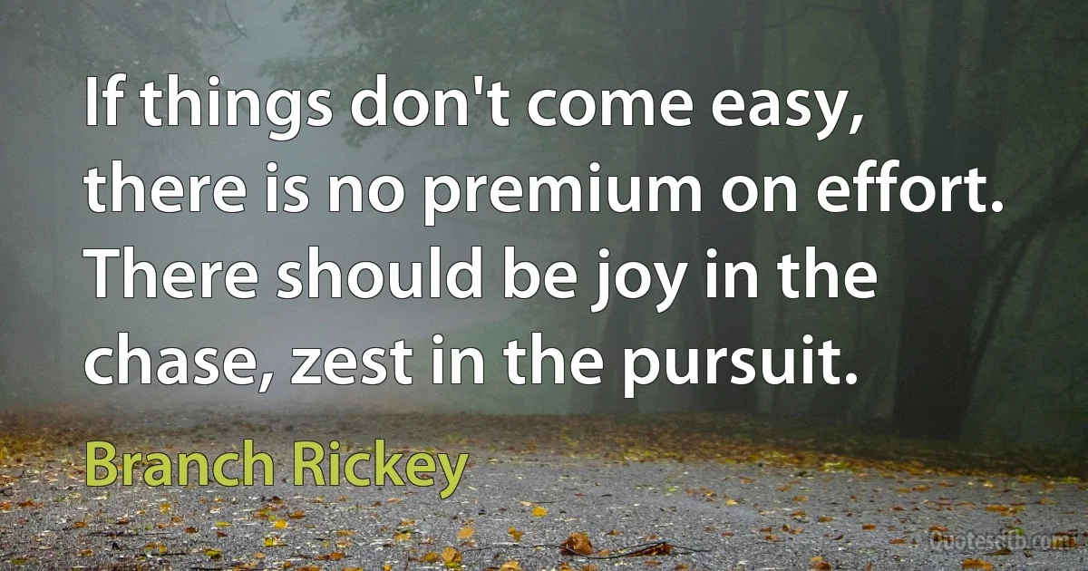 If things don't come easy, there is no premium on effort. There should be joy in the chase, zest in the pursuit. (Branch Rickey)