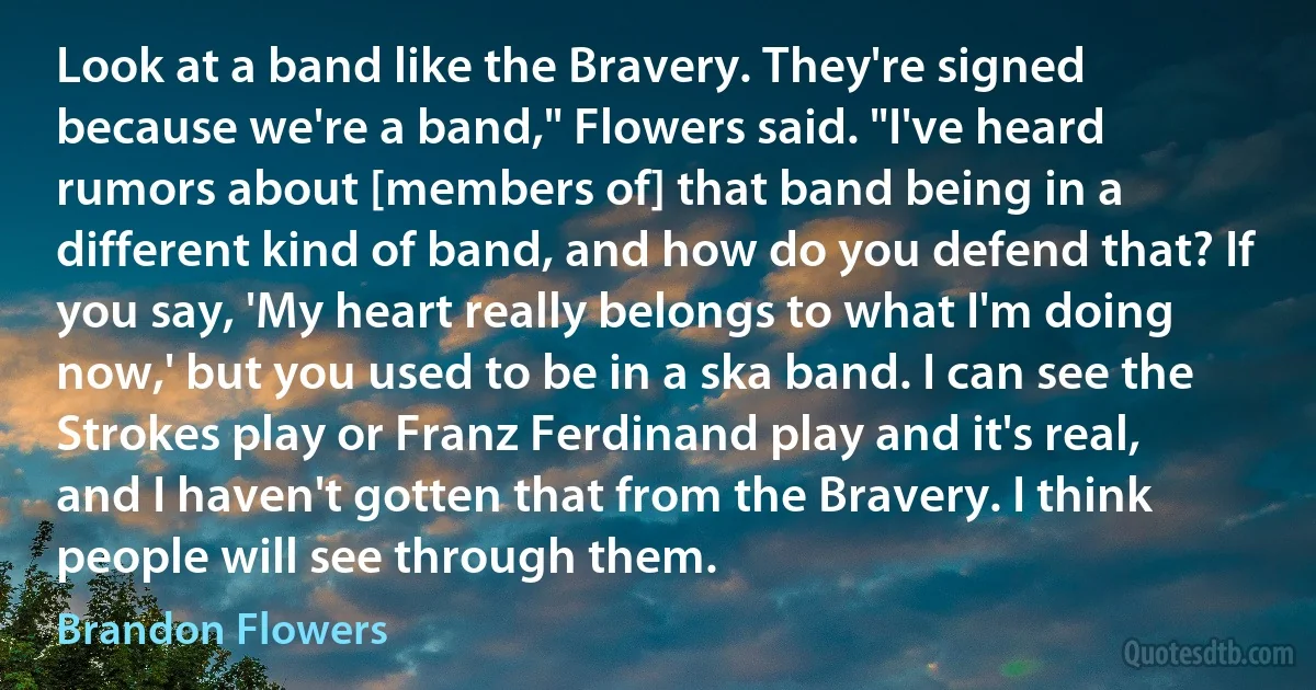 Look at a band like the Bravery. They're signed because we're a band," Flowers said. "I've heard rumors about [members of] that band being in a different kind of band, and how do you defend that? If you say, 'My heart really belongs to what I'm doing now,' but you used to be in a ska band. I can see the Strokes play or Franz Ferdinand play and it's real, and I haven't gotten that from the Bravery. I think people will see through them. (Brandon Flowers)