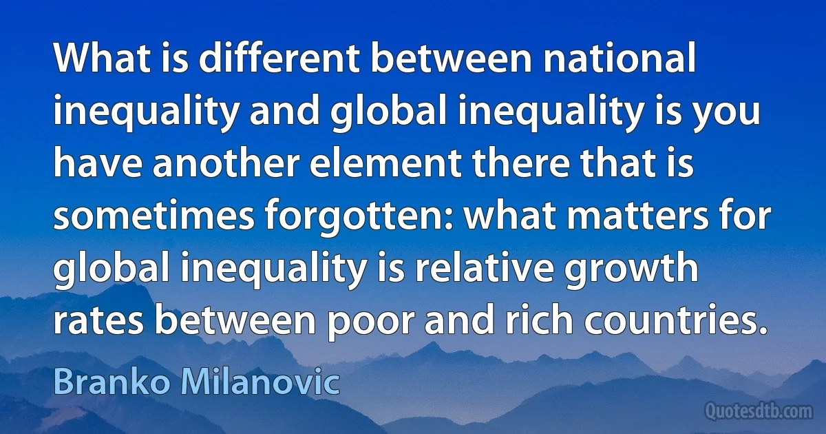 What is different between national inequality and global inequality is you have another element there that is sometimes forgotten: what matters for global inequality is relative growth rates between poor and rich countries. (Branko Milanovic)