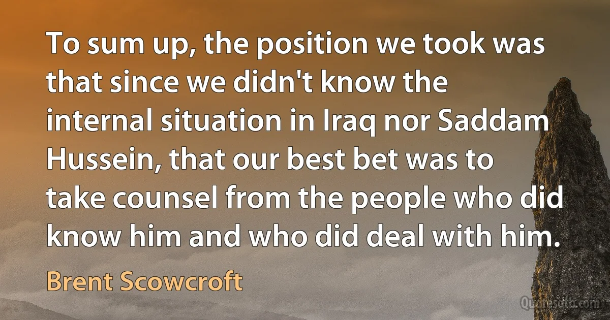 To sum up, the position we took was that since we didn't know the internal situation in Iraq nor Saddam Hussein, that our best bet was to take counsel from the people who did know him and who did deal with him. (Brent Scowcroft)