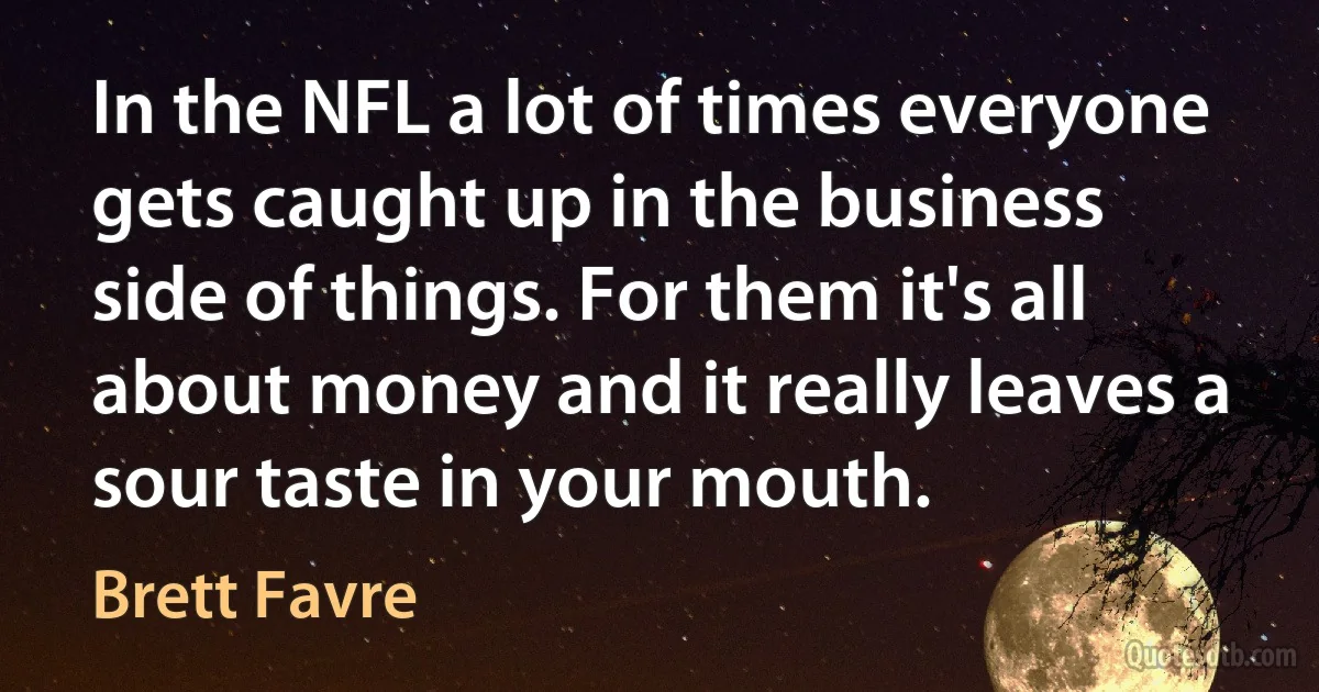 In the NFL a lot of times everyone gets caught up in the business side of things. For them it's all about money and it really leaves a sour taste in your mouth. (Brett Favre)