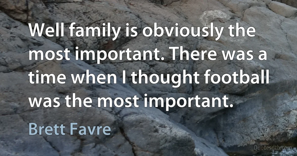 Well family is obviously the most important. There was a time when I thought football was the most important. (Brett Favre)