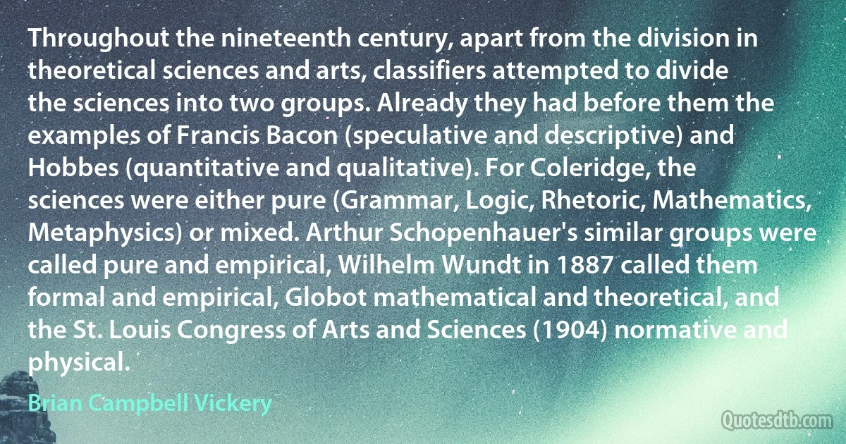 Throughout the nineteenth century, apart from the division in theoretical sciences and arts, classifiers attempted to divide the sciences into two groups. Already they had before them the examples of Francis Bacon (speculative and descriptive) and Hobbes (quantitative and qualitative). For Coleridge, the sciences were either pure (Grammar, Logic, Rhetoric, Mathematics, Metaphysics) or mixed. Arthur Schopenhauer's similar groups were called pure and empirical, Wilhelm Wundt in 1887 called them formal and empirical, Globot mathematical and theoretical, and the St. Louis Congress of Arts and Sciences (1904) normative and physical. (Brian Campbell Vickery)