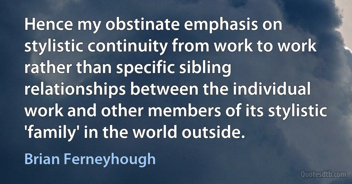 Hence my obstinate emphasis on stylistic continuity from work to work rather than specific sibling relationships between the individual work and other members of its stylistic 'family' in the world outside. (Brian Ferneyhough)