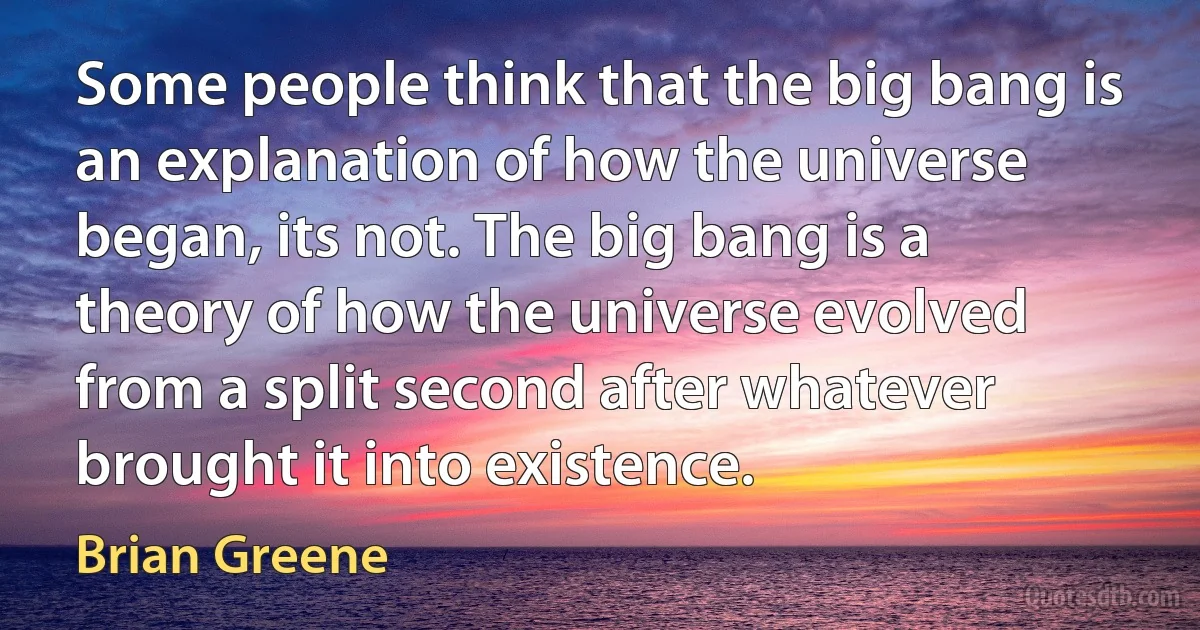 Some people think that the big bang is an explanation of how the universe began, its not. The big bang is a theory of how the universe evolved from a split second after whatever brought it into existence. (Brian Greene)