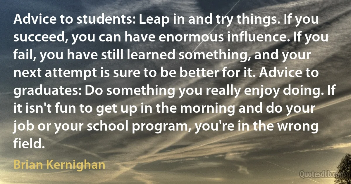 Advice to students: Leap in and try things. If you succeed, you can have enormous influence. If you fail, you have still learned something, and your next attempt is sure to be better for it. Advice to graduates: Do something you really enjoy doing. If it isn't fun to get up in the morning and do your job or your school program, you're in the wrong field. (Brian Kernighan)