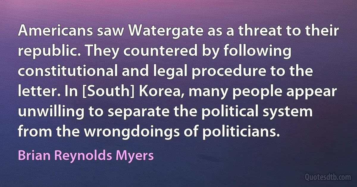 Americans saw Watergate as a threat to their republic. They countered by following constitutional and legal procedure to the letter. In [South] Korea, many people appear unwilling to separate the political system from the wrongdoings of politicians. (Brian Reynolds Myers)