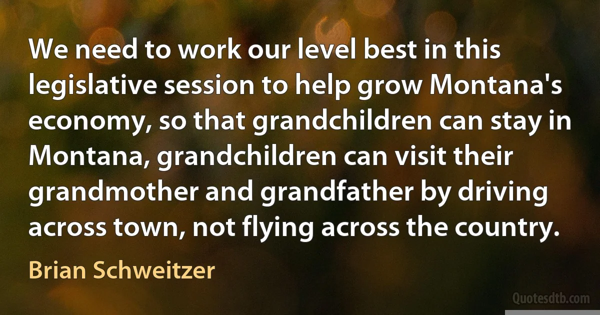 We need to work our level best in this legislative session to help grow Montana's economy, so that grandchildren can stay in Montana, grandchildren can visit their grandmother and grandfather by driving across town, not flying across the country. (Brian Schweitzer)