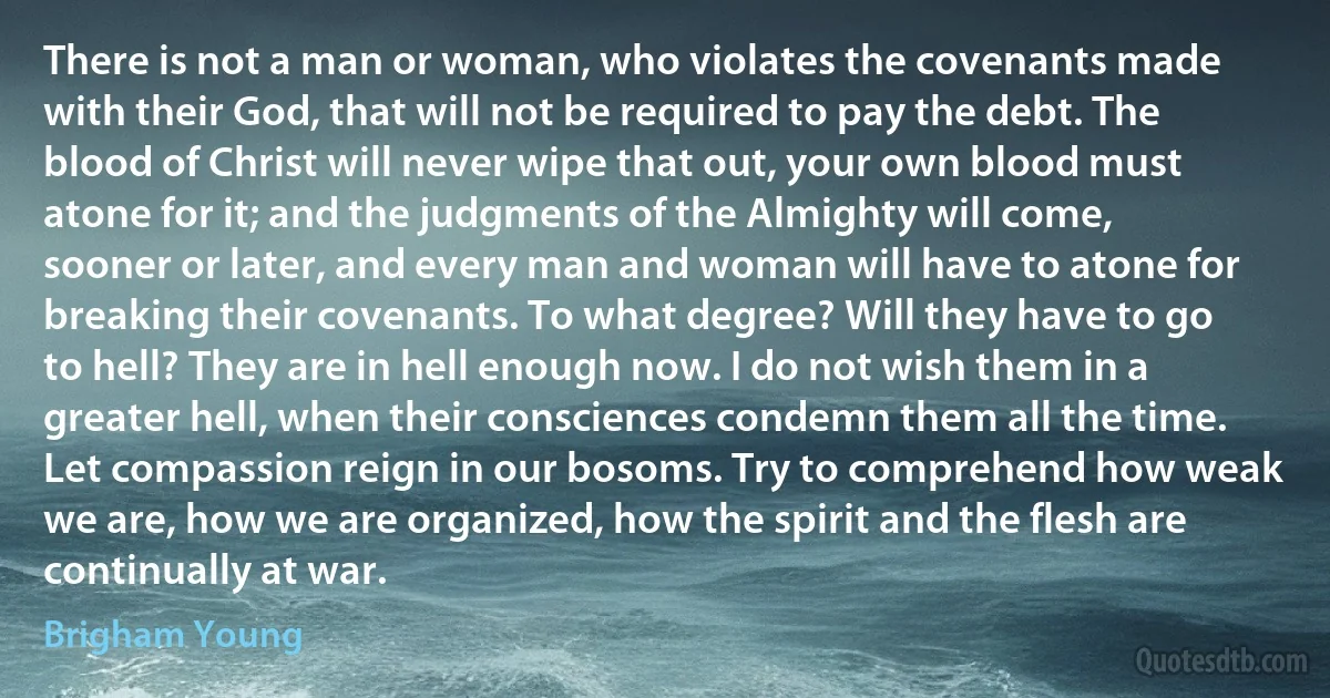 There is not a man or woman, who violates the covenants made with their God, that will not be required to pay the debt. The blood of Christ will never wipe that out, your own blood must atone for it; and the judgments of the Almighty will come, sooner or later, and every man and woman will have to atone for breaking their covenants. To what degree? Will they have to go to hell? They are in hell enough now. I do not wish them in a greater hell, when their consciences condemn them all the time. Let compassion reign in our bosoms. Try to comprehend how weak we are, how we are organized, how the spirit and the flesh are continually at war. (Brigham Young)