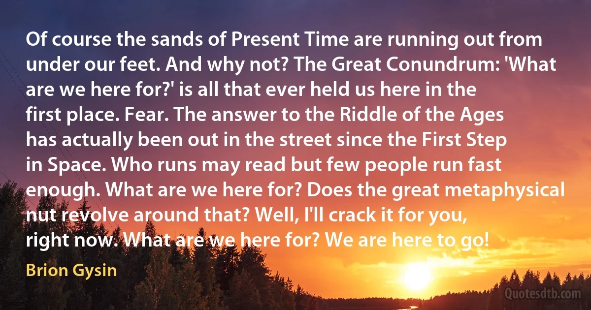 Of course the sands of Present Time are running out from under our feet. And why not? The Great Conundrum: 'What are we here for?' is all that ever held us here in the first place. Fear. The answer to the Riddle of the Ages has actually been out in the street since the First Step in Space. Who runs may read but few people run fast enough. What are we here for? Does the great metaphysical nut revolve around that? Well, I'll crack it for you, right now. What are we here for? We are here to go! (Brion Gysin)