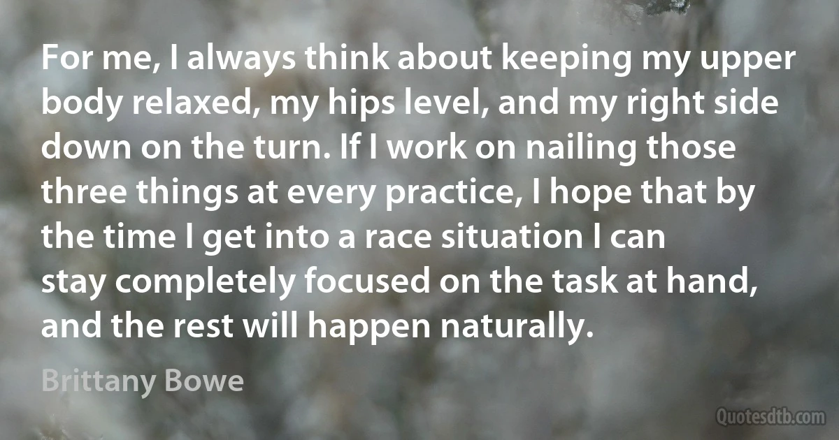 For me, I always think about keeping my upper body relaxed, my hips level, and my right side down on the turn. If I work on nailing those three things at every practice, I hope that by the time I get into a race situation I can stay completely focused on the task at hand, and the rest will happen naturally. (Brittany Bowe)