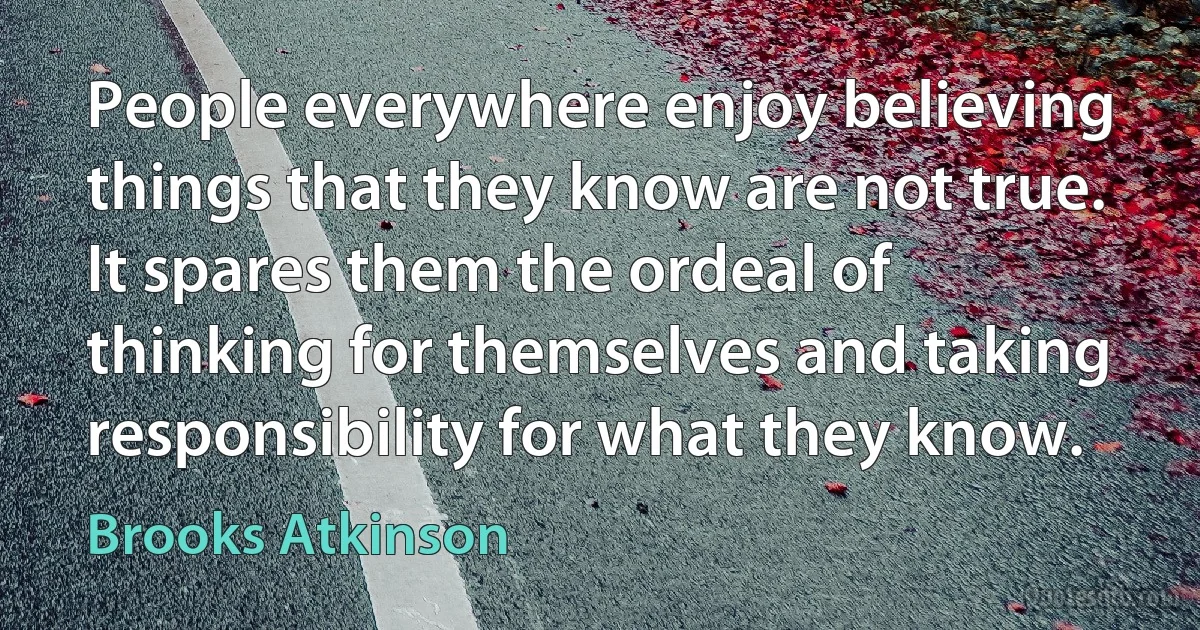 People everywhere enjoy believing things that they know are not true. It spares them the ordeal of thinking for themselves and taking responsibility for what they know. (Brooks Atkinson)