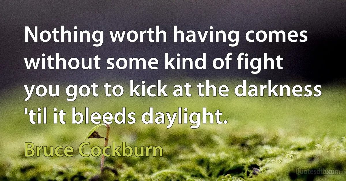 Nothing worth having comes without some kind of fight
you got to kick at the darkness 'til it bleeds daylight. (Bruce Cockburn)