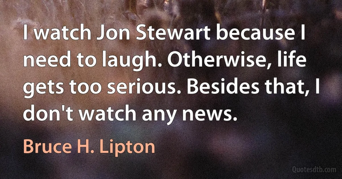 I watch Jon Stewart because I need to laugh. Otherwise, life gets too serious. Besides that, I don't watch any news. (Bruce H. Lipton)