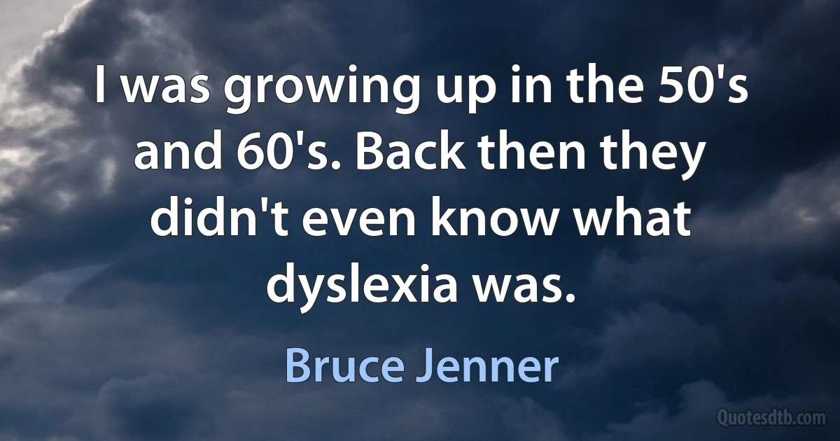 I was growing up in the 50's and 60's. Back then they didn't even know what dyslexia was. (Bruce Jenner)