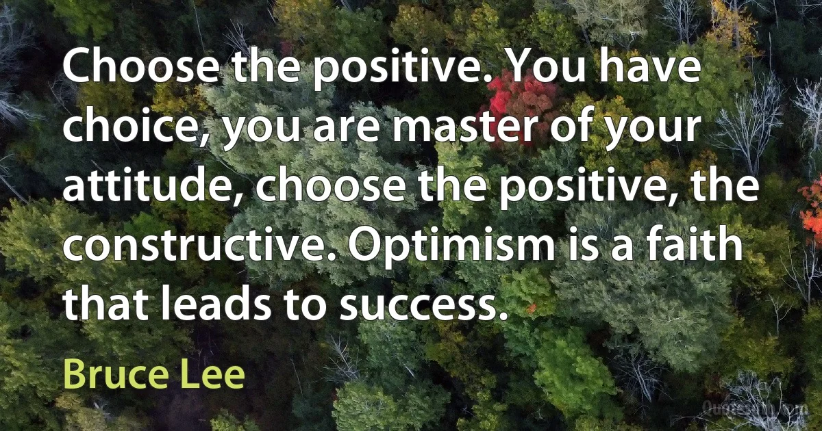 Choose the positive. You have choice, you are master of your attitude, choose the positive, the constructive. Optimism is a faith that leads to success. (Bruce Lee)