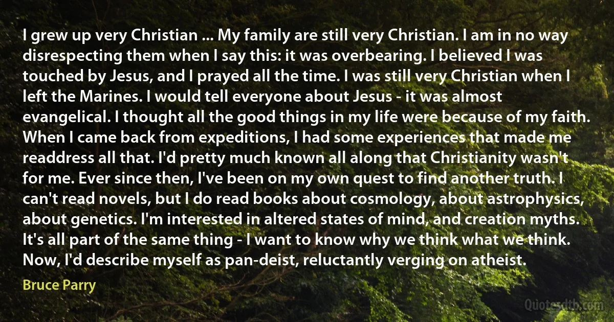 I grew up very Christian ... My family are still very Christian. I am in no way disrespecting them when I say this: it was overbearing. I believed I was touched by Jesus, and I prayed all the time. I was still very Christian when I left the Marines. I would tell everyone about Jesus - it was almost evangelical. I thought all the good things in my life were because of my faith.
When I came back from expeditions, I had some experiences that made me readdress all that. I'd pretty much known all along that Christianity wasn't for me. Ever since then, I've been on my own quest to find another truth. I can't read novels, but I do read books about cosmology, about astrophysics, about genetics. I'm interested in altered states of mind, and creation myths. It's all part of the same thing - I want to know why we think what we think. Now, I'd describe myself as pan-deist, reluctantly verging on atheist. (Bruce Parry)