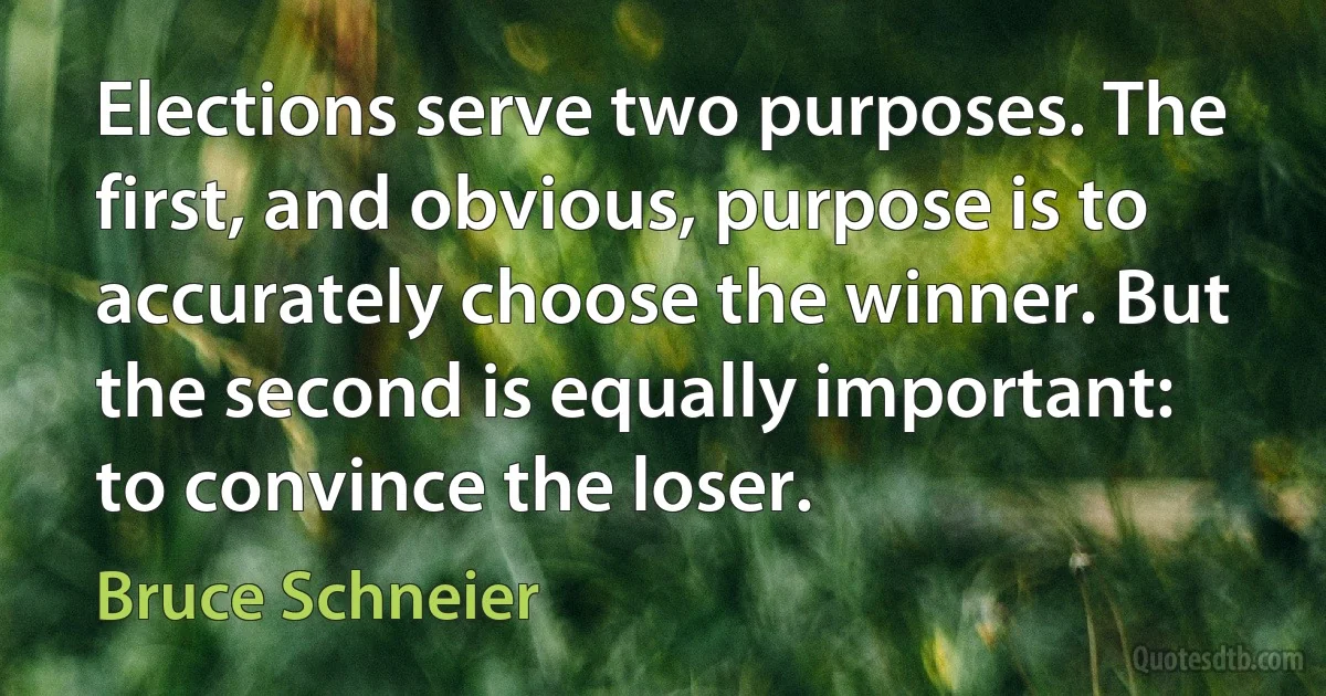 Elections serve two purposes. The first, and obvious, purpose is to accurately choose the winner. But the second is equally important: to convince the loser. (Bruce Schneier)