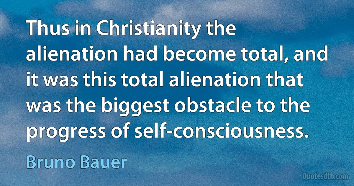 Thus in Christianity the alienation had become total, and it was this total alienation that was the biggest obstacle to the progress of self-consciousness. (Bruno Bauer)