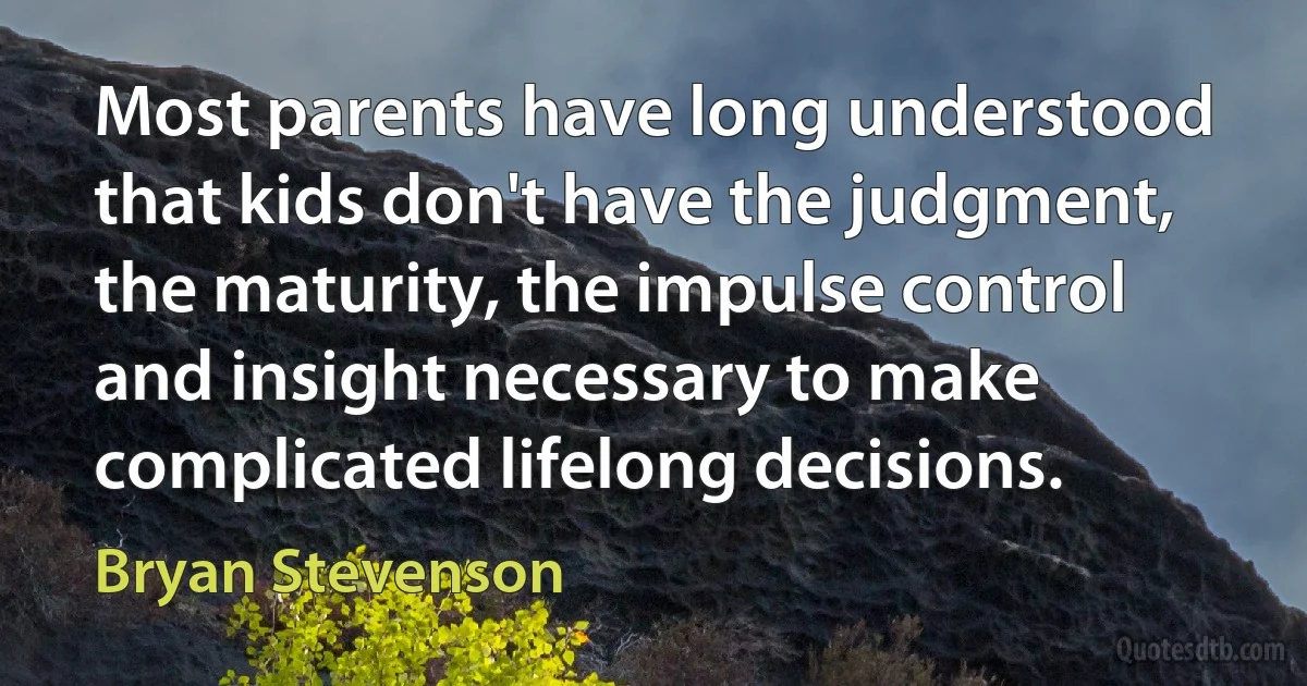 Most parents have long understood that kids don't have the judgment, the maturity, the impulse control and insight necessary to make complicated lifelong decisions. (Bryan Stevenson)