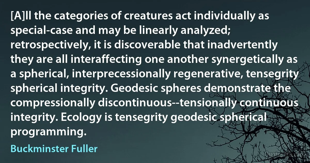 [A]ll the categories of creatures act individually as special-case and may be linearly analyzed; retrospectively, it is discoverable that inadvertently they are all interaffecting one another synergetically as a spherical, interprecessionally regenerative, tensegrity spherical integrity. Geodesic spheres demonstrate the compressionally discontinuous--tensionally continuous integrity. Ecology is tensegrity geodesic spherical programming. (Buckminster Fuller)